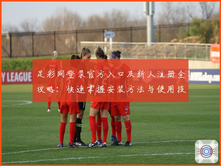 足彩网登录官方入口及新人注册全攻略：快速掌握安装方法与使用技巧
