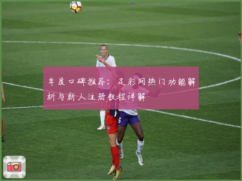 年度口碑推荐：足彩网热门功能解析与新人注册教程详解
