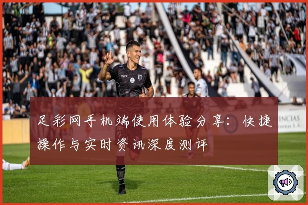 足彩网手机端使用体验分享：快捷操作与实时资讯深度测评