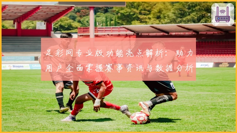 足彩网专业版功能亮点解析:助力用户全面掌握赛事资讯与数据分析技巧
