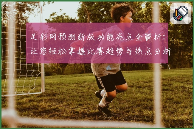 足彩网预测新版功能亮点全解析：让您轻松掌握比赛趋势与热点分析