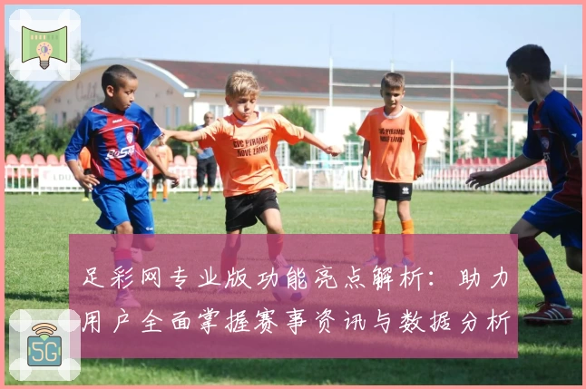 足彩网专业版功能亮点解析：助力用户全面掌握赛事资讯与数据分析技巧