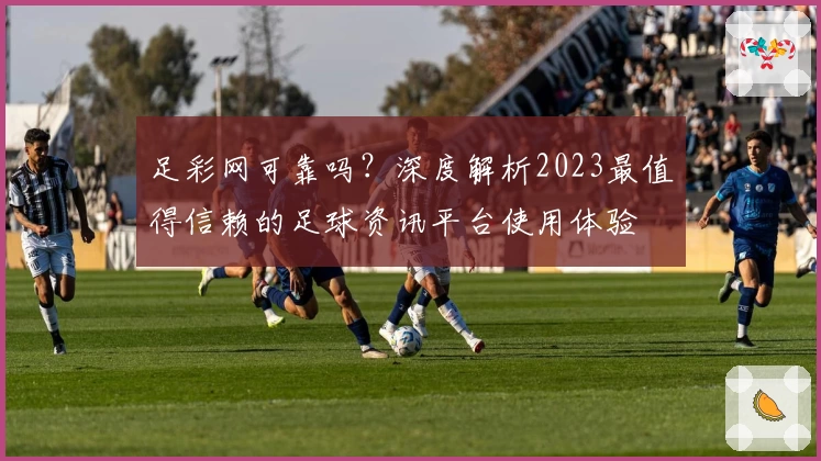 足彩网可靠吗？深度解析2023最值得信赖的足球资讯平台使用体验