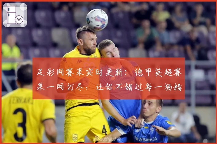 足彩网赛果实时更新：德甲英超赛果一网打尽，让你不错过每一场精彩赛事