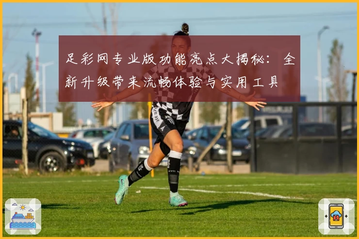 足彩网专业版功能亮点大揭秘：全新升级带来流畅体验与实用工具
