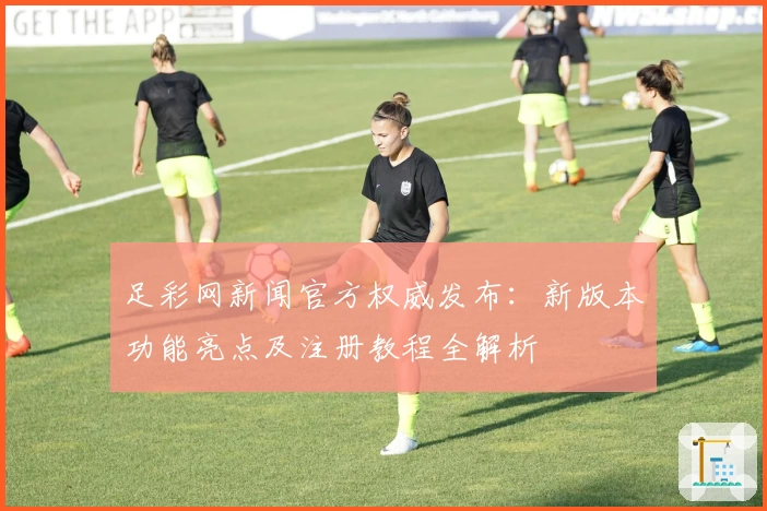 足彩网新闻官方权威发布：新版本功能亮点及注册教程全解析